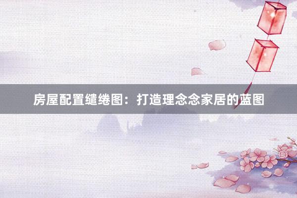 房屋配置缱绻图：打造理念念家居的蓝图