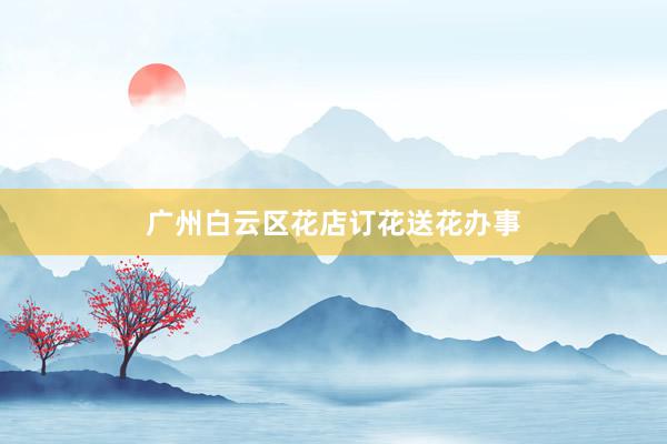 广州白云区花店订花送花办事